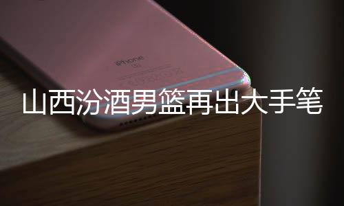 山西汾酒男篮再出大手笔:签约吴岱豪 续约洪志善